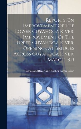 Cover image for Reports On Improvement Of The Lower Cuyahoga River, Improvement Of The Upper Cuyahoga River, Openings At Bridges Across Cuyahoga River, March 1913