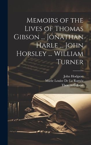 Memoirs of the Lives of Thomas Gibson ... Jonathan Harle ... John Horsley ... William Turner