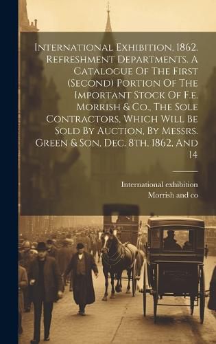 Cover image for International Exhibition, 1862. Refreshment Departments. A Catalogue Of The First (second) Portion Of The Important Stock Of F.e. Morrish & Co., The Sole Contractors, Which Will Be Sold By Auction, By Messrs. Green & Son, Dec. 8th, 1862, And 14