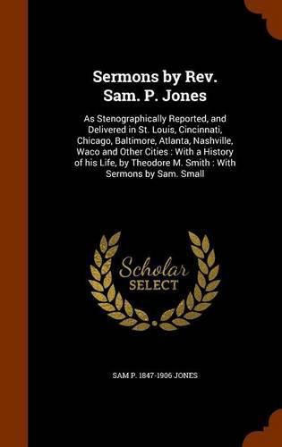 Sermons by REV. Sam. P. Jones: As Stenographically Reported, and Delivered in St. Louis, Cincinnati, Chicago, Baltimore, Atlanta, Nashville, Waco and Other Cities: With a History of His Life, by Theodore M. Smith: With Sermons by Sam. Small