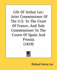 Cover image for Life of Arthur Lee: Joint Commissioner of the U.S. to the Court of France, and Sole Commissioner to the Courts of Spain and Prussia (1829)