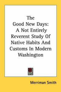 Cover image for The Good New Days: A Not Entirely Reverent Study of Native Habits and Customs in Modern Washington