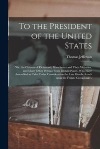 Cover image for To the President of the United States [microform]: We, the Citizens of Richmond, Manchester and Their Vicinities, and Many Other Persons From Distant Places, Who Have Assembled to Take Under Consideration the Late Hostile Attack Upon the Frigate...