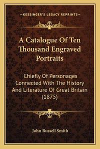 Cover image for A Catalogue of Ten Thousand Engraved Portraits: Chiefly of Personages Connected with the History and Literature of Great Britain (1875)