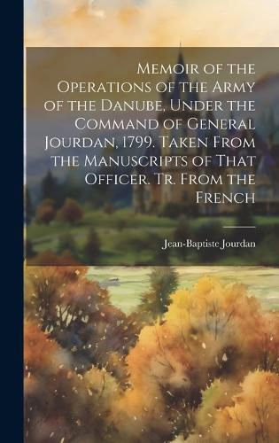 Memoir of the Operations of the Army of the Danube, Under the Command of General Jourdan, 1799. Taken From the Manuscripts of That Officer. Tr. From the French