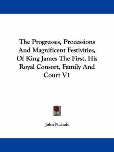 The Progresses, Processions and Magnificent Festivities, of King James the First, His Royal Consort, Family and Court V1