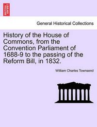 Cover image for History of the House of Commons, from the Convention Parliament of 1688-9 to the passing of the Reform Bill, in 1832.