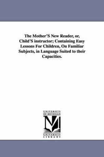 Cover image for The Mother'S New Reader, or, Child'S instructor; Containing Easy Lessons For Children, On Familiar Subjects, in Language Suited to their Capacities.