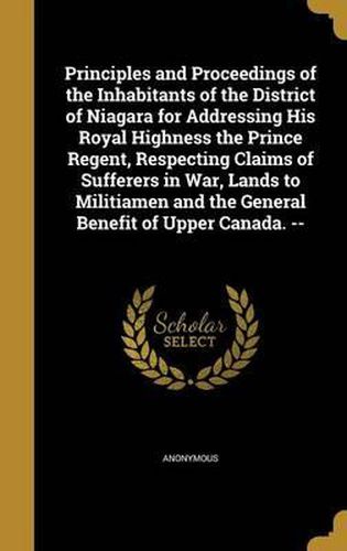 Cover image for Principles and Proceedings of the Inhabitants of the District of Niagara for Addressing His Royal Highness the Prince Regent, Respecting Claims of Sufferers in War, Lands to Militiamen and the General Benefit of Upper Canada. --