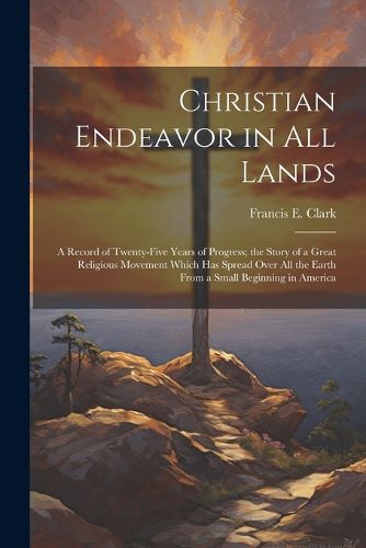 Cover image for Christian Endeavor in all Lands; a Record of Twenty-five Years of Progress; the Story of a Great Religious Movement Which has Spread Over all the Earth From a Small Beginning in America