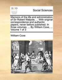 Cover image for Memoirs of the Life and Administration of Sir Robert Walpole, ... with Original Correspondence and Authentic Papers, Never Before Published. in Three Volumes. ... by William Coxe, ... Volume 1 of 3