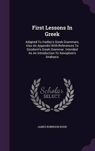 First Lessons in Greek: Adapted to Hadley's Greek Grammars, Also an Appendix with References to Goodwin's Greek Grammar. Intended as an Introduction to Xenophon's Anabasis