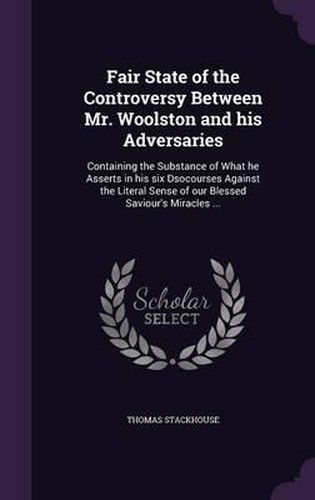 Fair State of the Controversy Between Mr. Woolston and His Adversaries: Containing the Substance of What He Asserts in His Six Dsocourses Against the Literal Sense of Our Blessed Saviour's Miracles ...