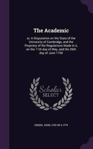 The Academic: Or, a Disputation on the State of the University of Cambridge, and the Propriety of the Regulations Made in It, on the 11th Day of May, and the 26th Day of June 1750