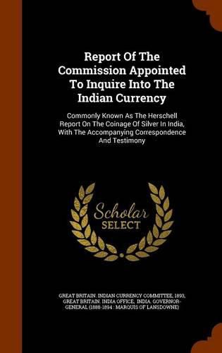 Report of the Commission Appointed to Inquire Into the Indian Currency: Commonly Known as the Herschell Report on the Coinage of Silver in India, with the Accompanying Correspondence and Testimony