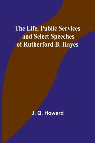 The Life, Public Services and Select Speeches of Rutherford B. Hayes