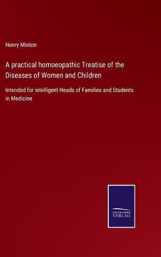 A practical homoeopathic Treatise of the Diseases of Women and Children: Intended for intelligent Heads of Families and Students in Medicine