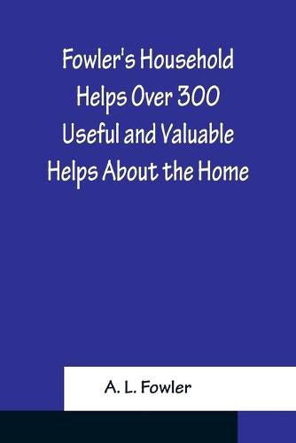 Cover image for Fowler's Household Helps Over 300 Useful and Valuable Helps About the Home, Carefully Compiled and Arranged in Convenient Form for Frequent Use