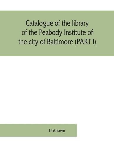 Cover image for Catalogue of the library of the Peabody Institute of the city of Baltimore (PART I)