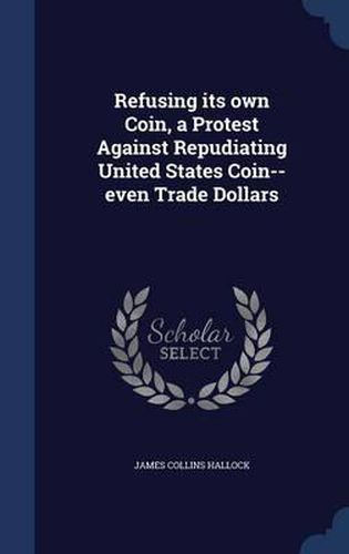 Cover image for Refusing Its Own Coin, a Protest Against Repudiating United States Coin--Even Trade Dollars