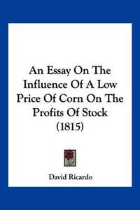 Cover image for An Essay on the Influence of a Low Price of Corn on the Profits of Stock (1815)