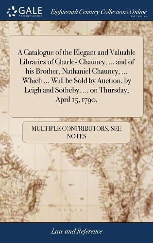 A Catalogue of the Elegant and Valuable Libraries of Charles Chauncy, ... and of his Brother, Nathaniel Chauncy, ... Which ... Will be Sold by Auction, by Leigh and Sotheby, ... on Thursday, April 15, 1790,