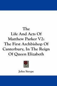 Cover image for The Life and Acts of Matthew Parker V2: The First Archbishop of Canterbury, in the Reign of Queen Elizabeth