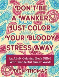 Cover image for Don't be a Wanker, Just Color Your Bloody Stress Away: An Adult Coloring Book Filled with Wonderful Swear Words