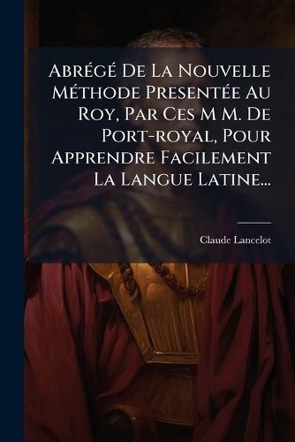 Cover image for Abr G de La Nouvelle M Thode Present E Au Roy, Par Ces M M. de Port-Royal, Pour Apprendre Facilement La Langue Latine...