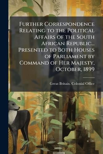 Cover image for Further Correspondence Relating to the Political Affairs of the South African Republic... Presented to Both Houses of Parliament by Command of Her Majesty, October, 1899