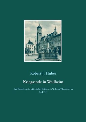 Kriegsende in Weilheim: Eine Darstellung der militarischen Ereignisse in Weilheim/Oberbayern im April 1945