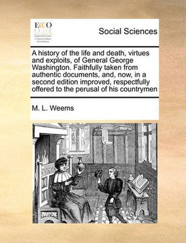 A History of the Life and Death, Virtues and Exploits, of General George Washington. Faithfully Taken from Authentic Documents, And, Now, in a Second Edition Improved, Respectfully Offered to the Perusal of His Countrymen