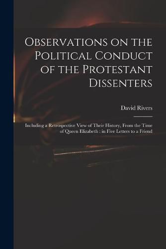 Cover image for Observations on the Political Conduct of the Protestant Dissenters: Including a Retrospective View of Their History, From the Time of Queen Elizabeth: in Five Letters to a Friend