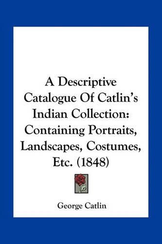 A Descriptive Catalogue of Catlin's Indian Collection: Containing Portraits, Landscapes, Costumes, Etc. (1848)