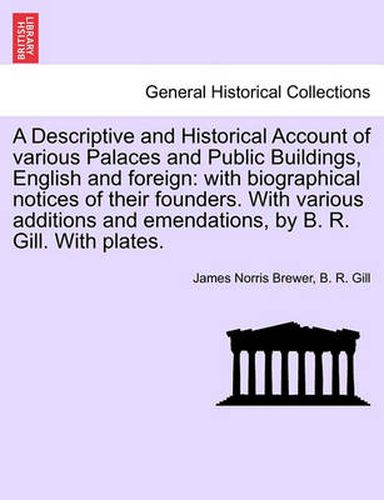 Cover image for A Descriptive and Historical Account of Various Palaces and Public Buildings, English and Foreign: With Biographical Notices of Their Founders. with Various Additions and Emendations, by B. R. Gill. with Plates.