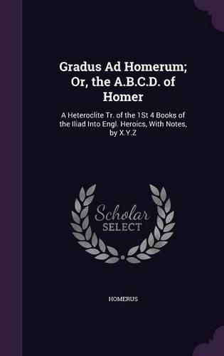 Cover image for Gradus Ad Homerum; Or, the A.B.C.D. of Homer: A Heteroclite Tr. of the 1st 4 Books of the Iliad Into Engl. Heroics, with Notes, by X.Y.Z