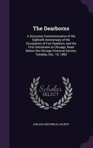 Cover image for The Dearborns: A Discourse Commemorative of the Eightieth Anniversary of the Occupation of Fort Dearborn, and the First Settlement at Chicago; Read Before the Chicago Historcal Society, Tuesday, Dec. 18, 1883