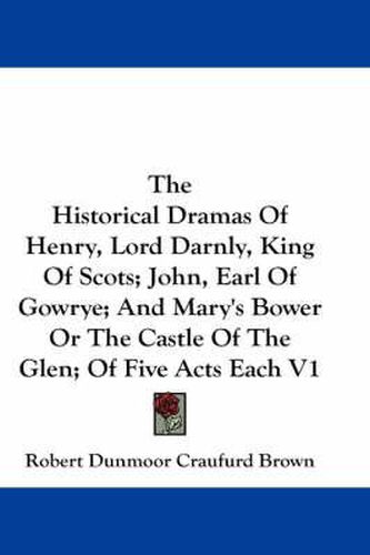 Cover image for The Historical Dramas of Henry, Lord Darnly, King of Scots; John, Earl of Gowrye; And Mary's Bower or the Castle of the Glen; Of Five Acts Each V1