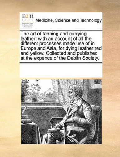 Cover image for The Art of Tanning and Currying Leather: With an Account of All the Different Processes Made Use of in Europe and Asia, for Dying Leather Red and Yellow. Collected and Published at the Expence of the Dublin Society.