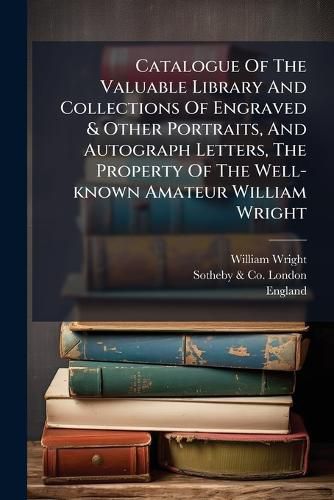 Cover image for Catalogue Of The Valuable Library And Collections Of Engraved & Other Portraits, And Autograph Letters, The Property Of The Well-known Amateur William Wright