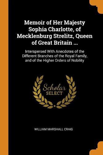 Memoir of Her Majesty Sophia Charlotte, of Mecklenburg Strelitz, Queen of Great Britain ...: Interspersed with Anecdotes of the Different Branches of the Royal Family, and of the Higher Orders of Nobility