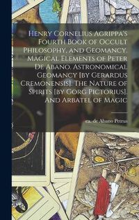 Cover image for Henry Cornelius Agrippa's Fourth Book of Occult Philosophy, and Geomancy. Magical Elements of Peter de Abano. Astronomical Geomancy [by Gerardus Cremonensis]. The Nature of Spirits [by Gorg Pictorius]. And Arbatel of Magic