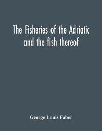 Cover image for The Fisheries Of The Adriatic And The Fish Thereof: A Report Of The Austro-Hungarian Sea-Fisheries: With A Detailed Description Of The Marine Fauna Of The Adriatic Gulf