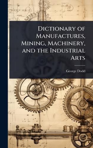 Cover image for Dictionary of Manufactures, Mining, Machinery, and the Industrial Arts