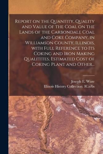 Cover image for Report on the Quantity, Quality and Value of the Coal on the Lands of the Carbondale Coal and Coke Company, in Williamson County, Illinois, With Full Reference to Its Coking and Iron Making Qualitites, Estimated Cost of Coking Plant and Other...