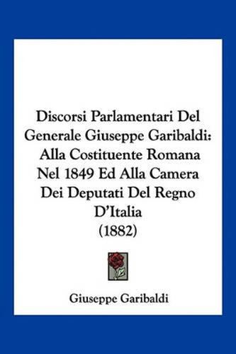 Discorsi Parlamentari del Generale Giuseppe Garibaldi: Alla Costituente Romana Nel 1849 Ed Alla Camera Dei Deputati del Regno D'Italia (1882)