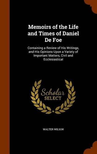 Memoirs of the Life and Times of Daniel de Foe: Containing a Review of His Writings, and His Opinions Upon a Variety of Important Matters, Civil and Ecclesiastical