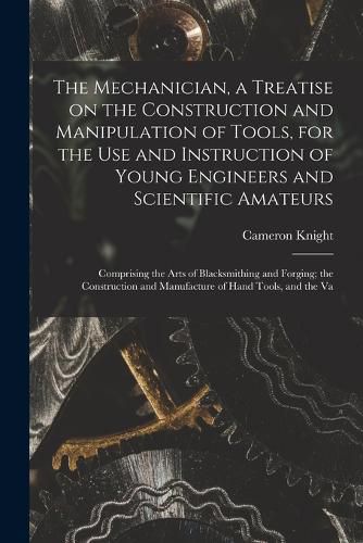 Cover image for The Mechanician, a Treatise on the Construction and Manipulation of Tools, for the use and Instruction of Young Engineers and Scientific Amateurs; Comprising the Arts of Blacksmithing and Forging; the Construction and Manufacture of Hand Tools, and the Va