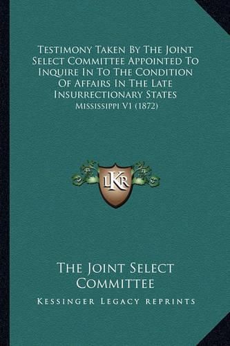 Cover image for Testimony Taken by the Joint Select Committee Appointed to Inquire in to the Condition of Affairs in the Late Insurrectionary States: Mississippi V1 (1872)