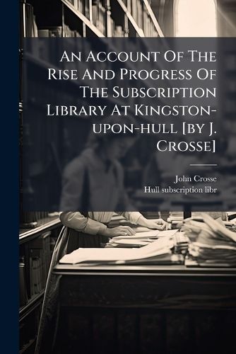 Cover image for An Account of the Rise and Progress of the Subscription Library at Kingston-Upon-Hull [By J. Crosse]....